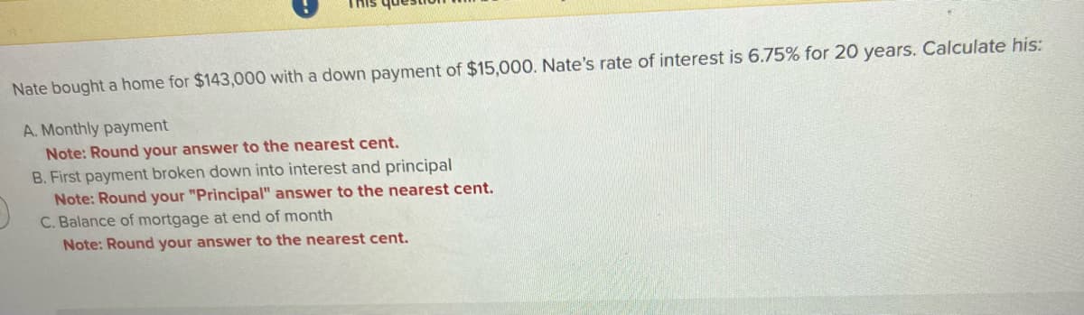 Nate bought a home for $143,000 with a down payment of $15,000. Nate's rate of interest is 6.75% for 20 years. Calculate his:
A. Monthly payment
Note: Round your answer to the nearest cent.
B. First payment broken down into interest and principal
Note: Round your "Principal" answer to the nearest cent.
C. Balance of mortgage at end of month
Note: Round your answer to the nearest cent.