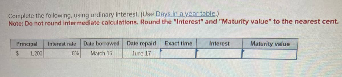 Complete the following, using ordinary interest. (Use Days in a year table.)
Note: Do not round intermediate calculations. Round the "Interest" and "Maturity value" to the nearest cent.
Principal
$
1,200
Interest rate
6%
Date borrowed
March 15
Date repaid
June 17
Exact time
Interest
Maturity value