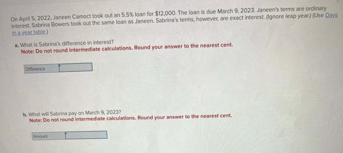On April 5, 2022, Janeen Camoct took out an 5.5% loan for $12,000. The loan is due March 9, 2023. Janeen's terms are ordinary
interest. Sabrina Bowers took out the same loan as Janeen. Sabrina's terms, however, are exact interest. (Ignore leap year.) (Use Days
in a year table.)
a. What is Sabrina's difference in interest?
Note: Do not round intermediate calculations. Round your answer to the nearest cent.
Difference
b. What will Sabrina pay on March 9, 2023?
Note: Do not round intermediate calculations. Round your answer to the nearest cent.
Amount