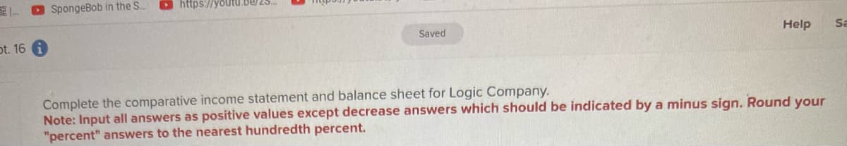 pt. 16
SpongeBob in the S...
https://youtu.be/25...
Saved
Help Sa
Complete the comparative income statement and balance sheet for Logic Company.
Note: Input all answers as positive values except decrease answers which should be indicated by a minus sign. Round your
"percent" answers to the nearest hundredth percent.