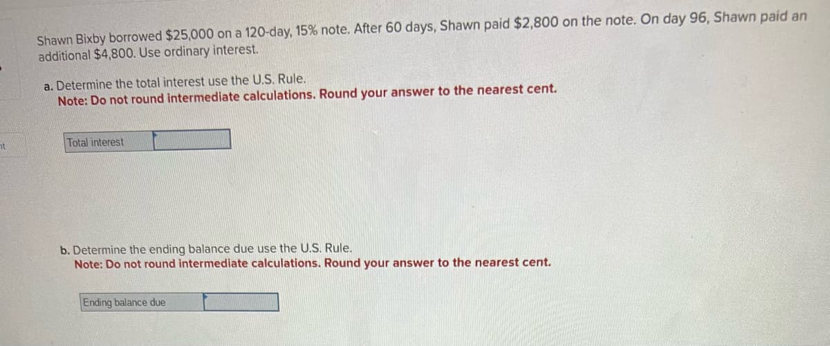 nt
Shawn Bixby borrowed $25,000 on a 120-day, 15% note. After 60 days, Shawn paid $2,800 on the note. On day 96, Shawn paid an
additional $4,800. Use ordinary interest.
a. Determine the total interest use the U.S. Rule.
Note: Do not round intermediate calculations. Round your answer to the nearest cent.
Total interest
b. Determine the ending balance due use the U.S. Rule.
Note: Do not round intermediate calculations. Round your answer to the nearest cent.
Ending balance due