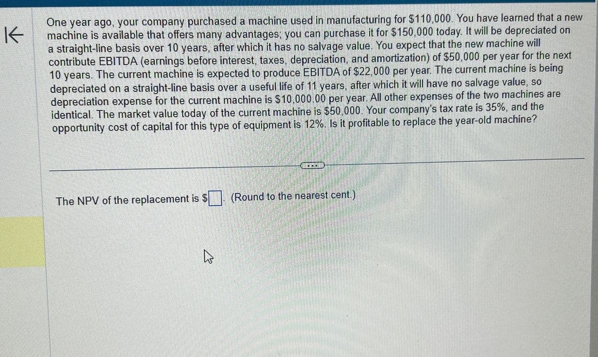 K
One year ago, your company purchased a machine used in manufacturing for $110,000. You have learned that a new
machine is available that offers many advantages; you can purchase it for $150,000 today. It will be depreciated on
a straight-line basis over 10 years, after which it has no salvage value. You expect that the new machine will
contribute EBITDA (earnings before interest, taxes, depreciation, and amortization) of $50,000 per year for the next
10 years. The current machine is expected to produce EBITDA of $22,000 per year. The current machine is being
depreciated on a straight-line basis over a useful life of 11 years, after which it will have no salvage value, so
depreciation expense for the current machine is $10,000.00 per year. All other expenses of the two machines are
identical. The market value today of the current machine is $50,000. Your company's tax rate is 35%, and the
opportunity cost of capital for this type of equipment is 12%. Is it profitable to replace the year-old machine?
The NPV of the replacement is
(Round to the nearest cent.)