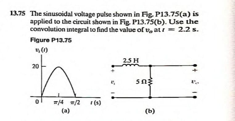13.75 The sinusoidal voltage pulse shown in Fig. P13.75(a) is
applied to the circuit shown in Fig. P13.75(b). Use the
convolution integral to find the value of v, att = 2.2 s.
Figure P13.75
v, (1)
20
0
#/4 /2
(a)
1 (s)
+
2',
2.5 H
5ΩΣ
(b)
Le