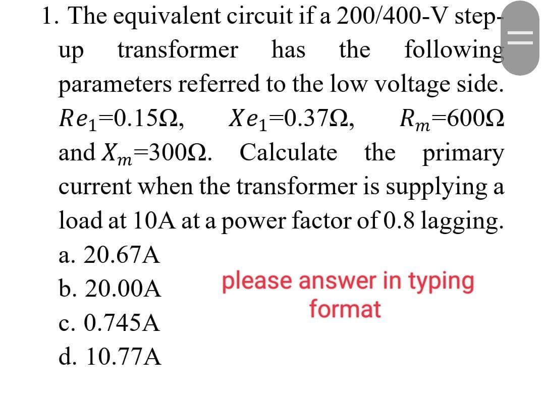 1. The equivalent circuit if a 200/400-V step-
up transformer has the following
parameters referred to the low voltage side.
Re₁=0.150, Xe1=0.37Q,
and Xm-3002.
Rm 6000
Calculate the primary
current when the transformer is supplying a
load at 10A at a power factor of 0.8 lagging.
a. 20.67A
b. 20.00A
c. 0.745A
d. 10.77A
please answer in typing
format