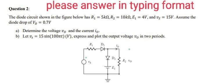 please answer in typing format
Question 2:
The diode circuit shown in the figure below has R₁ = 5kn, R₂ = 10kn, E₁ = 4V, and vs = 15V. Assume the
diode drop of V₂ = 0.7V
a) Determine the voltage vo and the current io.
b) Let v = 15 sin(100nt) (V), express and plot the output voltage vo in two periods.
R₁ D₁
io
D₂
8
411
R₂ Vo