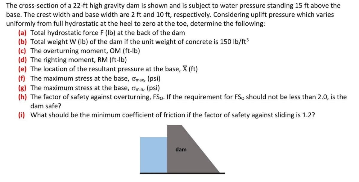 The cross-section of a 22-ft high gravity dam is shown and is subject to water pressure standing 15 ft above the
base. The crest width and base width are 2 ft and 10 ft, respectively. Considering uplift pressure which varies
uniformly from full hydrostatic at the heel to zero at the toe, determine the following:
(a) Total hydrostatic force F (Ib) at the back of the dam
(b) Total weight W (Ib) of the dam if the unit weight of concrete is 150 lb/ft3
(c) The overturning moment, OM (ft-lb)
(d) The righting moment, RM (ft-lb)
(e) The location of the resultant pressure at the base, X (ft)
(f) The maximum stress at the base, Omax, (psi)
(g) The maximum stress at the base, ơmin, (psi)
(h) The factor of safety against overturning, FSo. If the requirement for FSo should not be less than 2.0, is the
dam safe?
(i) What should be the minimum coefficient of friction if the factor of safety against sliding is 1.2?
dam
