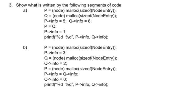 3. Show what is written by the following segments of code:
P = (node) malloc(sizeof(NodeEntry));
Q = (node) malloc(sizeof(NodeEntry));
P->info = 5; Q->info = 6;
P = Q;
P->info = 1;
a)
printf("%d %d", P->info, Q->info);
P = (node) malloc(sizeof(NodeEntry));
P->info = 3;
Q = (node) malloc(sizeof(NodeEntry)):
Q->info = 2;
b)
P = (node) malloc(sizeof(NodeEntry)):
P->info = Q->info;
Q->info = 0;
printf("%d %d", P.>info, Q->info);
