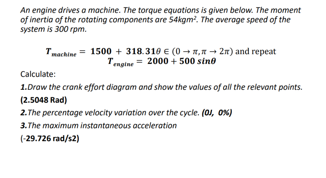 An engine drives a machine. The torque equations is given below. The moment
of inertia of the rotating components are 54kgm². The average speed of the
system is 300 rpm.
T
machine
= 1500+ 318.310 € (0 → π,π → 2π) and repeat
Tengine
= 2000 + 500 sin0
Calculate:
1.Draw the crank effort diagram and show the values of all the relevant points.
(2.5048 Rad)
2.The percentage velocity variation over the cycle. (0J, 0%)
3.The maximum instantaneous acceleration
(-29.726 rad/s2)