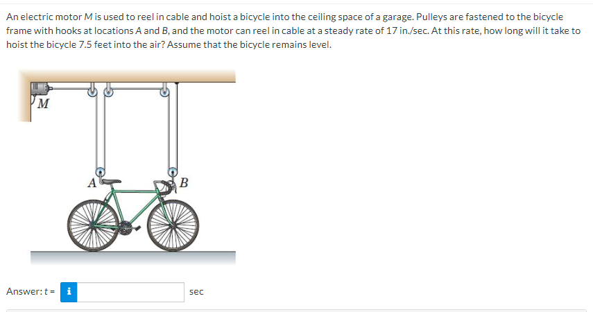 An electric motor M is used to reel in cable and hoist a bicycle into the ceiling space of a garage. Pulleys are fastened to the bicycle
frame with hooks at locations A and B, and the motor can reel in cable at a steady rate of 17 in./sec. At this rate, how long will it take to
hoist the bicycle 7.5 feet into the air? Assume that the bicycle remains level.
M
Answer: t = i
B
sec
