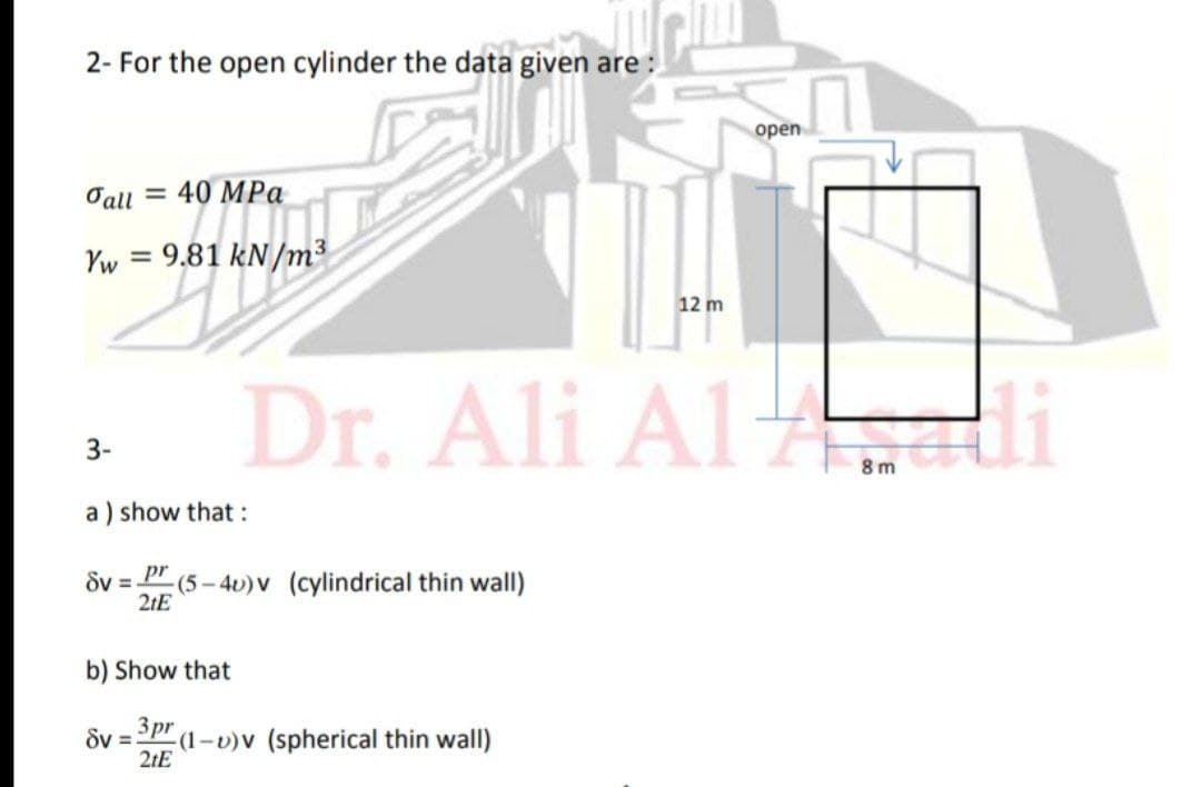 2- For the open cylinder the data given are :
оpen
Tall = 40 MPa
Yw =
= 9.81 kN/m³
12 m
Dr. Ali Al di
3-
8 m
a ) show that :
Sv =.
pr
:(5-4v)V (cylindrical thin wall)
2tE
b) Show that
dv = pr
(1-v)v (spherical thin wall)
2tE
