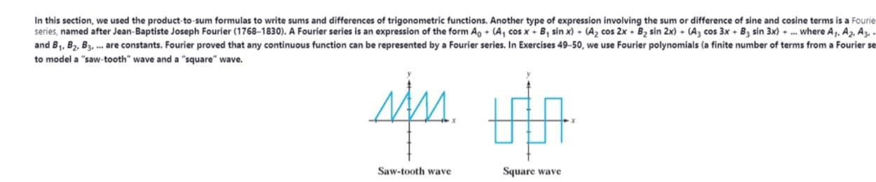 In this section, we used the product-to-sum formulas to write sums and differences of trigonometric functions. Another type of expression involving the sum or difference of sine and cosine terms is a Fourie
series, named after Jean-Baptiste Joseph Fourier (1768-1830). A Fourier series is an expression of the form A, + (A, cos x + B, sin x) + (Az cos 2x + B, sin 2x) + (A, cos 3x + B, sin 3x) + .. where A,, A2, A3, .
and B1, B2, B3, . are constants. Fourier proved that any continuous function can be represented by a Fourier series. In Exercises 49-50, we use Fourier polynomials (a finite number of terms from a Fourier se
to model a "saw-tooth" wave and a "square" wave.
Saw-tooth wave
Square wave
