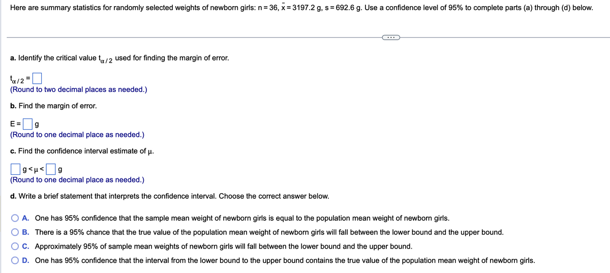 Here are summary statistics for randomly selected weights of newborn girls: n= 36, x= 3197.2 g, s = 692.6 g. Use a confidence level of 95% to complete parts (a) through (d) below.
a. Identify the critical value to/2 used for finding the margin of error.
ta/2=
(Round to two decimal places as needed.)
b. Find the margin of error.
E= g
(Round to one decimal place as needed.)
c. Find the confidence interval estimate of µ.
g<µ<g
(Round to one decimal place as needed.)
d. Write a brief statement that interprets the confidence interval. Choose the correct answer below.
A. One has 95% confidence that the sample mean weight of newborn girls is equal to the population mean weight of newborn girls.
B. There is a 95% chance that the true value of the population mean weight of newborn girls will fall between the lower bound and the upper bound.
C. Approximately 95% of sample mean weights of newborn girls will fall between the lower bound and the upper bound.
D. One has 95% confidence that the interval from the lower bound to the upper bound contains the true value of the population mean weight of newborn girls.