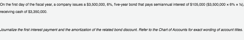 On the first day of the fiscal year, a company issues a $3,500,000, 6%, five-year bond that pays semiannual interest of $105,000 (S3,500,000 x 6% x ½),
receiving cash of $3,350,000.
Journalize the first interest payment and the amortization of the related bond discount. Refer to the Chart of Accounts for exact wording of account titles.
