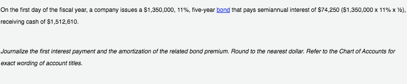 On the first day of the fiscal year, a company issues a $1,350,000, 11%, five-year bond that pays semiannual interest of $74,250 (S1,350,000 x 11% x ½),
receiving cash of $1,512,610.
Journalize the first interest payment and the amortization of the related bond premium. Round to the nearest dollar. Refer to the Chart of Accounts for
exact wording of account titles.
