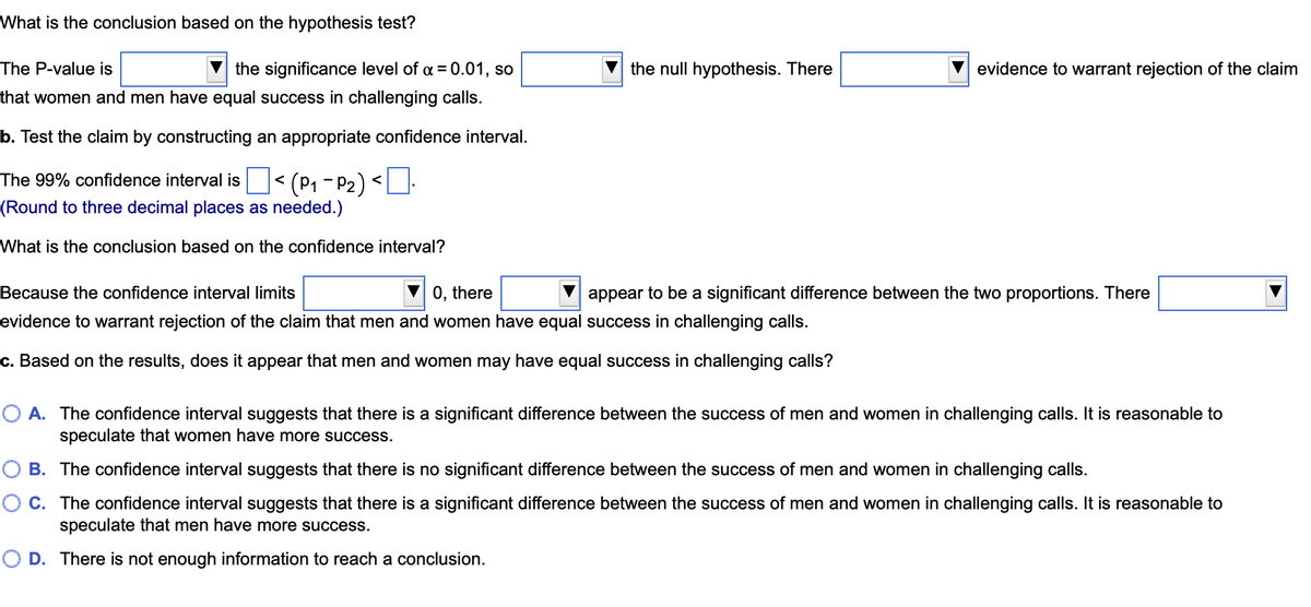 What is the conclusion based on the hypothesis test?
The P-value is
the significance level of α = 0.01, so
that women and men have equal success in challenging calls.
b. Test the claim by constructing an appropriate confidence interval.
The 99% confidence interval is < (P₁-P2) <0·
(Round to three decimal places as needed.)
What is the conclusion based on the confidence interval?
the null hypothesis. There
evidence to warrant rejection of the claim
0, there
Because the confidence interval limits
evidence to warrant rejection of the claim that men and women have equal success in challenging calls.
c. Based on the results, does it appear that men and women may have equal success in challenging calls?
appear to be a significant difference between the two proportions. There
O A. The confidence interval suggests that there is a significant difference between the success of men and women in challenging calls. It is reasonable to
speculate that women have more success.
O B. The confidence interval suggests that there is no significant difference between the success of men and women in challenging calls.
C. The confidence interval suggests that there is a significant difference between the success of men and women in challenging calls. It is reasonable to
speculate that men have more success.
O D. There is not enough information to reach a conclusion.