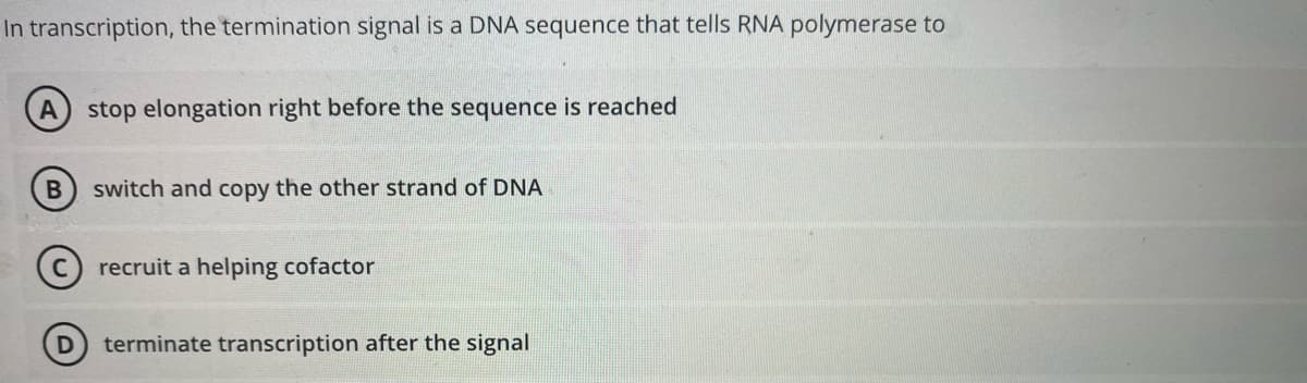 In transcription, the termination signal is a DNA sequence that tells RNA polymerase to
A stop elongation right before the sequence is reached
B
D
switch and copy the other strand of DNA
recruit a helping cofactor
terminate transcription after the signal