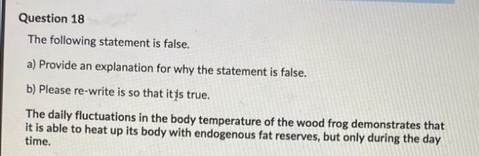 Question 18
The following statement is false.
a) Provide an explanation for why the statement is false.
b) Please re-write is so that itis true.
The daily fluctuations in the body temperature of the wood frog demonstrates that
it is able to heat up its body with endogenous fat reserves, but only during the day
time.
