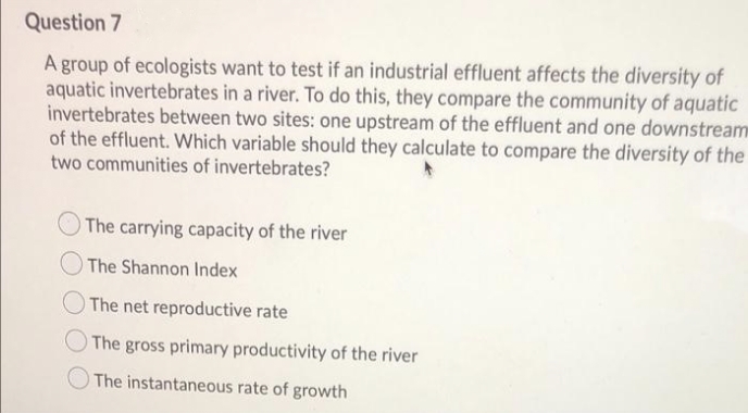 Question 7
A group of ecologists want to test if an industrial effluent affects the diversity of
aquatic invertebrates in a river. To do this, they compare the community of aquatic
invertebrates between two sites: one upstream of the effluent and one downstream
of the effluent. Which variable should they calculate to compare the diversity of the
two communities of invertebrates?
The carrying capacity of the river
The Shannon Index
The net reproductive rate
The gross primary productivity of the river
The instantaneous rate of growth
