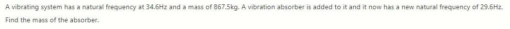 A vibrating system has a natural frequency at 34.6Hz and a mass of 867.5kg. A vibration absorber is added to it and it now has a new natural frequency of 29.6Hz.
Find the mass of the absorber.
