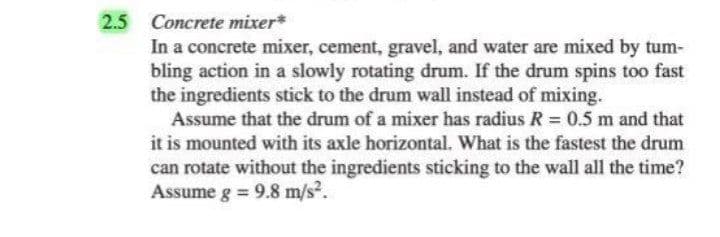 2.5
Concrete mixer*
In a concrete mixer, cement, gravel, and water are mixed by tum-
bling action in a slowly rotating drum. If the drum spins too fast
the ingredients stick to the drum wall instead of mixing.
Assume that the drum of a mixer has radius R = 0.5 m and that
it is mounted with its axle horizontal. What is the fastest the drum
can rotate without the ingredients sticking to the wall all the time?
Assume g = 9.8 m/s?.

