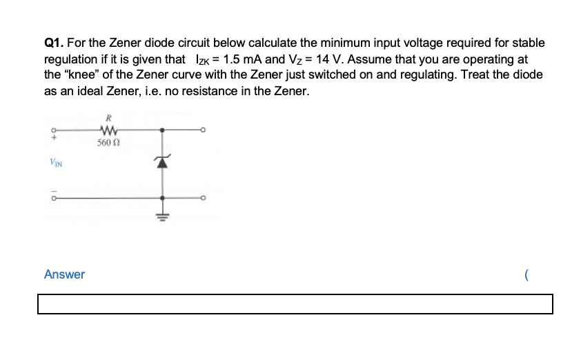 Q1. For the Zener diode circuit below calculate the minimum input voltage required for stable
regulation if it is given that Izk = 1.5 mA and Vz = 14 V. Assume that you are operating at
the "knee" of the Zener curve with the Zener just switched on and regulating. Treat the diode
as an ideal Zener, i.e. no resistance in the Zener.
R
560 ?
VIN
Answer
