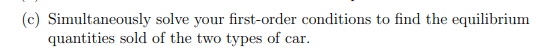 (c) Simultaneously solve your first-order conditions to find the equilibrium
quantities sold of the two types of car.
