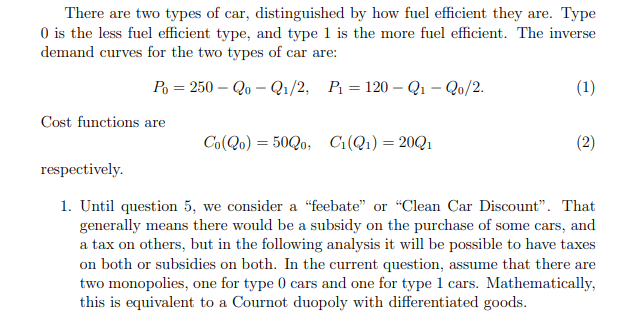 There are two types of car, distinguished by how fuel eficient they are. Type
O is the less fuel efficient type, and type 1 is the more fuel efficient. The inverse
demand curves for the two types of car are:
Po = 250 – Qo – Q1/2, P = 120 – Q1 – Qo/2.
(1)
Cost functions are
Co(Qo) = 50Q0, Ci(Q1)=20Q1
(2)
respectively.
1. Until question 5, we consider a “feebate" or "Clean Car Discount". That
generally means there would be a subsidy on the purchase of some cars, and
a tax on others, but in the following analysis it will be possible to have taxes
on both or subsidies on both. In the current question, assume that there are
two monopolies, one for type 0 cars and one for type 1 cars. Mathematically,
this is equivalent to a Cournot duopoly with differentiated goods.
