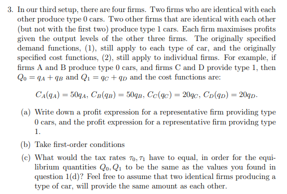 3. In our third setup, there are four firms. Two firms who are identical with each
other produce type () cars. Two other firms that are identical with each other
(but not with the first two) produce type 1 cars. Each firm maximises profits
given the output levels of the other three firms. The originally specified
demand functions, (1), still apply to each type of car, and the originally
specified cost functions, (2), still apply to individual firms. For example, if
firms A and B produce type 0 cars, and firms C and D provide type 1, then
Qo = qA + qB and Q1 = qc + qp and the cost functions are:
CA(q4) = 50qA, CB(qB) = 50qB, Cc(4c) = 20qc, Cp(qp) = 20qp-
(a) Write down a profit expression for a representative firm providing type
O cars, and the profit expression for a representative firm providng type
1.
(b) Take first-order conditions
(c) What would the tax rates To, n have to equal, in order for the equi-
librium quantities Qo, Q1 to be the same as the values you found in
question 1(d)? Feel free to assume that two identical firms producing a
type of car, will provide the same amount as each other.
