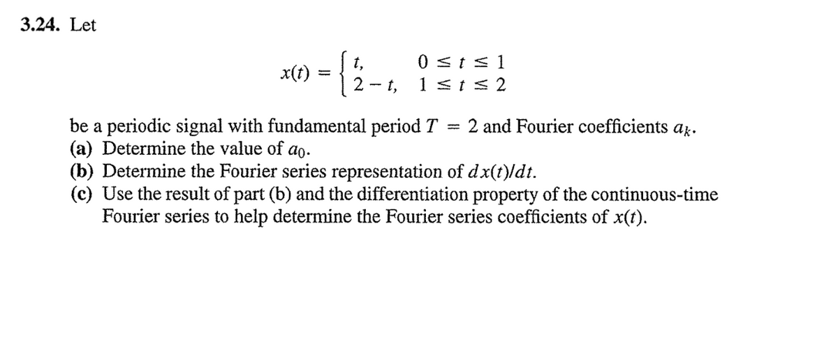 3.24. Let
0 st s1
1 <ts 2
t,
x(1) = {
2 - t,
be a periodic signal with fundamental period T = 2 and Fourier coefficients az.
(a) Determine the value of ao.
(b) Determine the Fourier series representation of dx(t)/dt.
(c) Use the result of part (b) and the differentiation property of the continuous-time
Fourier series to help determine the Fourier series coefficients of x(t).
%3D
