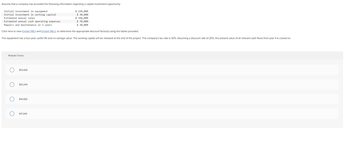 Assume that a company has provided the following information regarding a capital investment opportunity:
$ 150,000
$ 30,000
$ 160,000
$ 70,000
$ 20,000
Initial investment in equipment
Initial investment in working capital
Estimated annual sales
Estimated annual cash operating expenses
Repairs and maintenance in 3 years
Click here to view Exhibit 14B-1 and Exhibit 14B-2, to determine the appropriate discount factor(s) using the tables provided.
The equipment has a four-year useful life and no salvage value. The working capital will be released at the end of the project. The company's tax rate is 30%. Assuming a discount rate of 20%, the present value of all relevant cash flows from year 4 is closest to:
Multiple Choice
$52.826.
$50.249.
$44,826.
$47,249.

