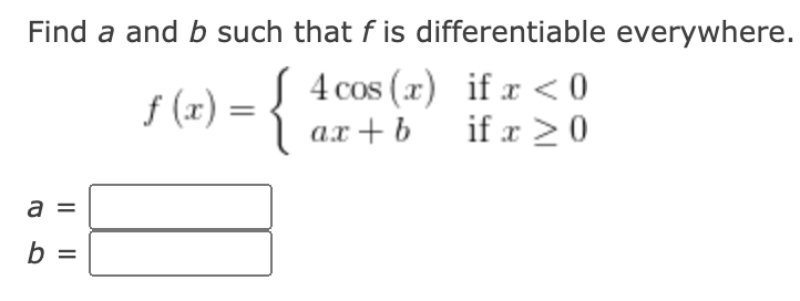 Find a and b such that f is differentiable everywhere.
{
4 cos (x) if x <0
if x >0
CoS
f (x) =
ах + b
a =
b =
