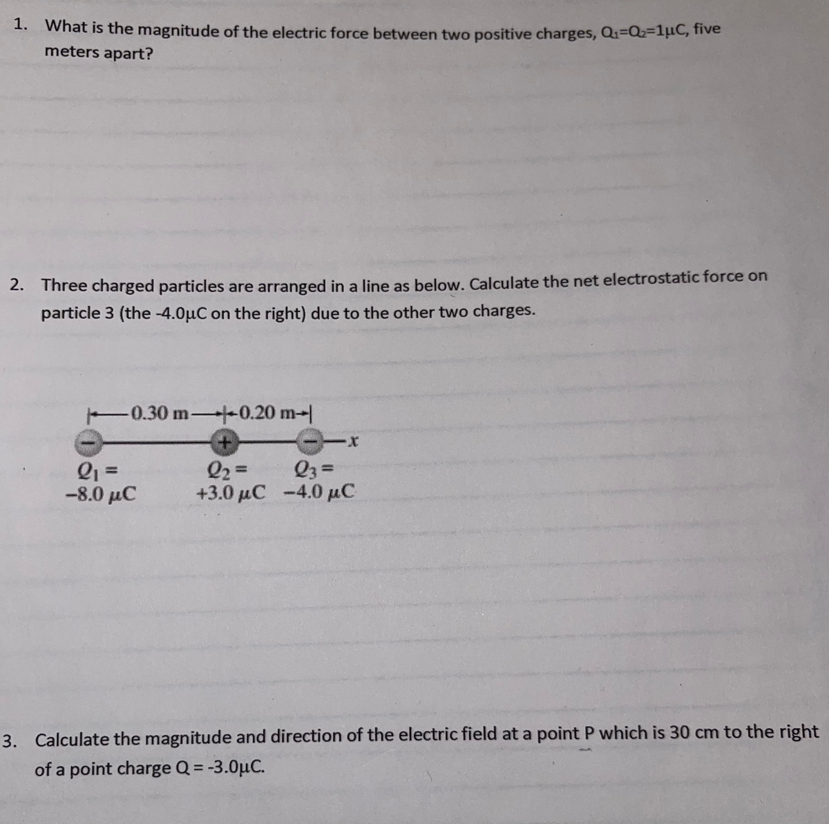 1. What is the magnitude of the electric force between two positive charges, Q1=Q=1µC, five
meters apart?
2. Three charged particles are arranged in a line as below. Calculate the net electrostatic force on
particle 3 (the -4.0µC on the right) due to the other two charges.
-0.30 m -0.20 m-|
Q1 =
-8.0 μC
Q2 =
Q3 =
%3D
43.0 μC-4.0 μC
3. Calculate the magnitude and direction of the electric field at a point P which is 30 cm to the right
of a point charge Q = -3.0µC.
