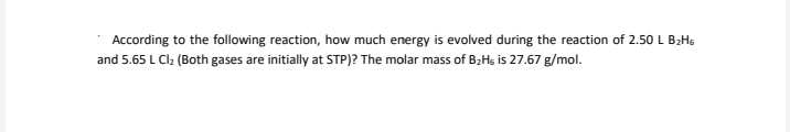 According to the following reaction, how much energy is evolved during the reaction of 2.50 L BzHs
and 5.65 L Cl2 (Both gases are initially at STP)? The molar mass of B2Hs is 27.67 g/mol.
