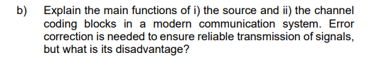 b) Explain the main functions of i) the source and ii) the channel
coding blocks in a modern communication system. Error
correction is needed to ensure reliable transmission of signals,
but what is its disadvantage?