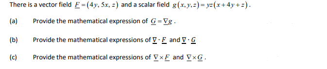 There is a vector field F = (4y, 5x, z) and a scalar field g(x,y,z)=yz(x+4y+z).
(a)
Provide the mathematical expression of G=Vg.
(b)
Provide the mathematical expressions of V.E and V.G
(c)
Provide the mathematical expressions of VXF and VxG.