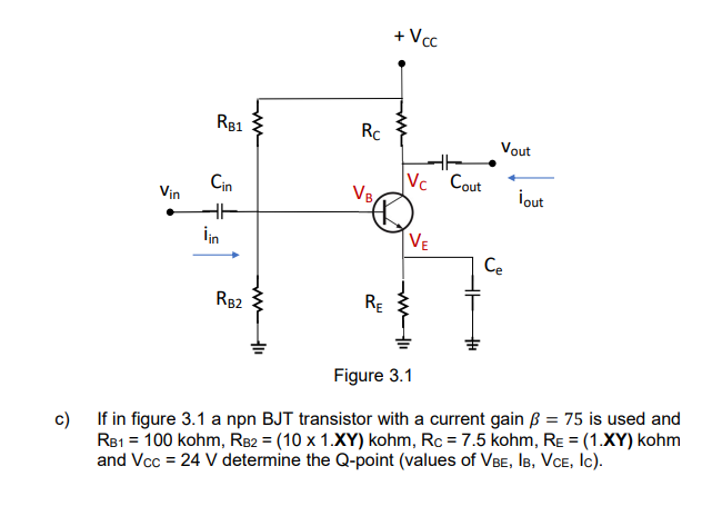 Vin
RB1
Cin
lin
RB2
Rc
VB
RE
+ Vcc
HH
Vc Cout
VE
Vout
Ce
¡out
Figure 3.1
c)
If in figure 3.1 a npn BJT transistor with a current gain ß = 75 is used and
RB1 = 100 kohm, RB2 = (10 x 1.XY) kohm, Rc = 7.5 kohm, RE = (1.XY) kohm
and Vcc = 24 V determine the Q-point (values of VBE, IB, VCE, Ic).