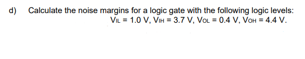 d) Calculate the noise margins for a logic gate with the following logic levels:
VIL = 1.0 V, VIH = 3.7 V, VOL = 0.4 V, VOH = 4.4 V.