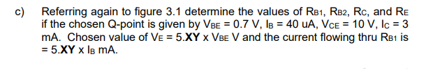 c)
Referring again to figure 3.1 determine the values of RB1, RB2, RC, and RE
if the chosen Q-point is given by VBE = 0.7 V, IB = 40 UA, VCE = 10 V, lc = 3
mA. Chosen value of VE = 5.XY X VBE V and the current flowing thru RB1 is
= 5.XY X IB MA.