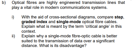 b) Optical fibres are highly engineered transmission lines that
play a vital role in modern communications systems.
i)
ii)
With the aid of cross-sectional diagrams, compare step,
graded index and single-mode optical fibre cables.
Explain what is meant by the term 'critical angle' in this
context.
Explain why a single-mode fibre-optic cable is better
suited to the transmission of data over a significant
distance. What is its disadvantage?