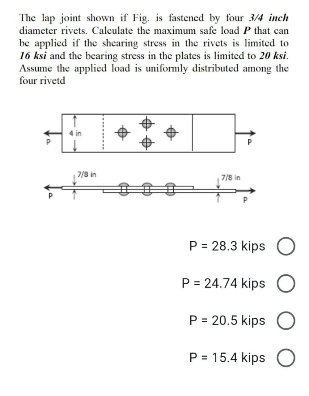 The lap joint shown if Fig. is fastened by four 3/4 inch
diameter rivets. Calculate the maximum safe load P that can
be applied if the shearing stress in the rivets is limited to
16 ksi and the bearing stress in the plates is limited to 20 ksi.
Assume the applied load is uniformly distributed among the
four rivetd
4 in
7/8 in
P = 28.3 kips O
P = 24.74 kips O
P = 20.5 kips O
P = 15.4 kips
O
a
7/8 in