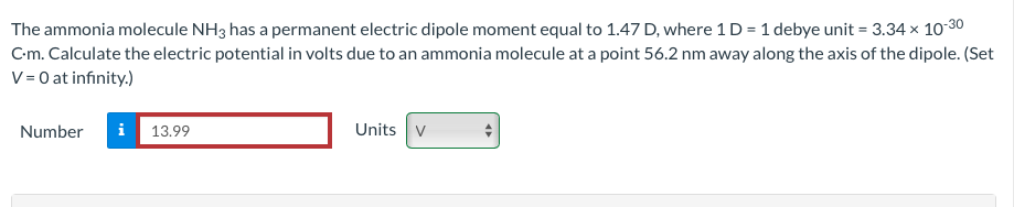 The ammonia molecule NH3 has a permanent electric dipole moment equal to 1.47 D, where 1 D = 1 debye unit = 3.34 × 10-30
C-m. Calculate the electric potential in volts due to an ammonia molecule at a point 56.2 nm away along the axis of the dipole. (Set
V = 0 at infinity.)
Number
i 13.99
Units V