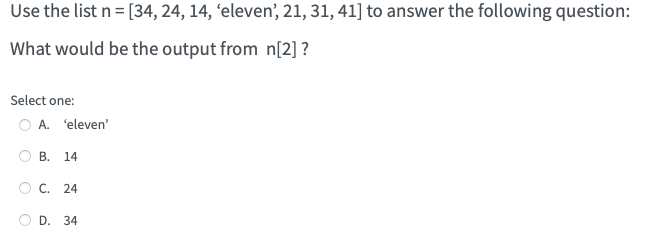 Use the list n = [34, 24, 14, 'eleven', 21, 31, 41] to answer the following question:
What would be the output from n[2] ?
Select one:
O A. 'eleven'
O
O
B. 14
C. 24
D. 34