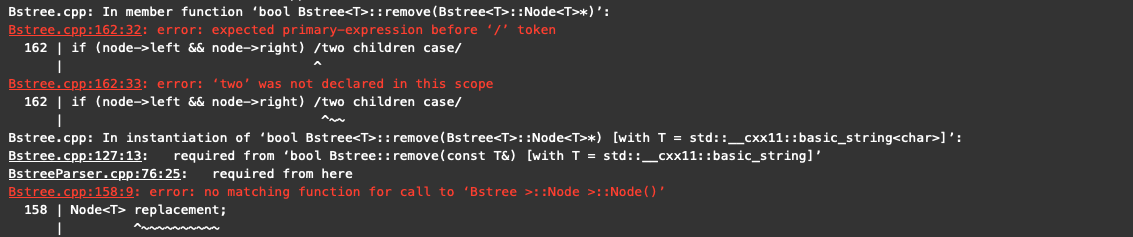 Bstree.cpp: In member function 'bool Bstree<T>:: remove (Bstree<T>::Node<T>*)':
Bstree.cpp:162:32: error: expected primary-expression before '/' token
162 | if (node->left && node->right) /two children case/
Bstree.cpp:162:33: error: 'two' was not declared in this scope
162 | if (node->left && node->right) /two children case/
Bstree.cpp: In instantiation of 'bool Bstree<T>:: remove (Bstree<T>::Node<T>*) [with T = std::__cxx11:: basic_string<char>]':
Bstree.cpp:127:13: required from 'bool Bstree:: remove(const T&) [with T = std::__cxx11: :basic_string]'
BstreeParser.cpp:76:25: required from here
Bstree.cpp:158:9: error: no matching function for call to 'Bstree >::Node >::Node()'
158 | Node<T> replacement;
|
