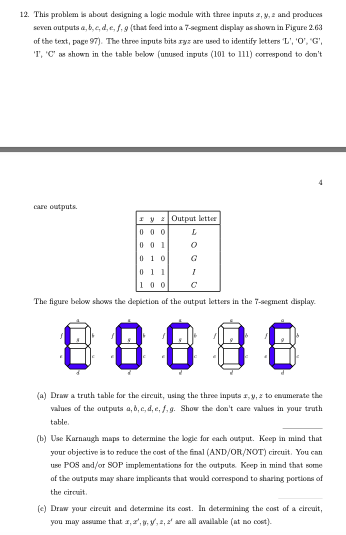 12. This problem is about designing a logic module with three inputs z, y, 2 and produces
seven outputs a, b, c, d, e, f, g (that feed into a 7-segment display as shown in Figure 2.63
of the text, page 97). The three inputs bits ryz are used to identify letters 'L', '0', 'G',
'T', 'C' as shown in the table below (unused inputs (101 to 111) correspond to don't
care outputs.
y Output letter
000
001
010
L
0
011
100
The figure below shows the depiction of the output letters in the 7-segment display.
I
88888
(a) Draw a truth table for the circuit, using the three inputs x,y,z to enumerate the
values of the outputs a, b, c, d, e, f, g. Show the don't care values in your truth
table.
(b) Use Karnaugh maps to determine the logic for each output. Keep in mind that
your objective is to reduce the cost of the final (AND/OR/NOT) circuit. You can
use POS and/or SOP implementations for the outputs. Keep in mind that some
of the outputs may share implicants that would correspond to sharing portions of
the circuit.
(e) Draw your circuit and determine its cost. In determining the cost of a circuit,
you may assume that a, a,, y, a, a' are all available (at no cost).
