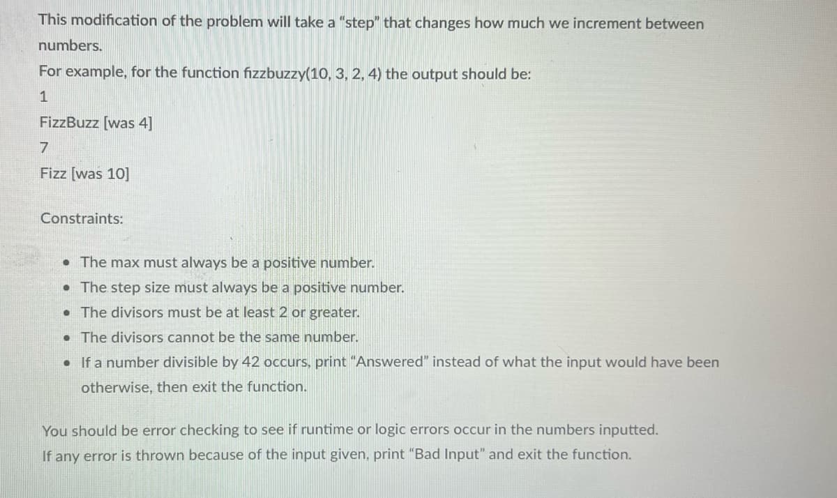 This modification of the problem will take a "step" that changes how much we increment between
numbers.
For example, for the function fizzbuzzy(10, 3, 2, 4) the output should be:
1
FizzBuzz [was 4]
7
Fizz [was 10]
Constraints:
• The max must always be a positive number.
• The step size must always be a positive number.
.
The divisors must be at least 2 or greater.
• The divisors cannot be the same number.
• If a number divisible by 42 occurs, print "Answered" instead of what the input would have been
otherwise, then exit the function.
You should be error checking to see if runtime or logic errors occur in the numbers inputted.
If any error is thrown because of the input given, print "Bad Input" and exit the function.
