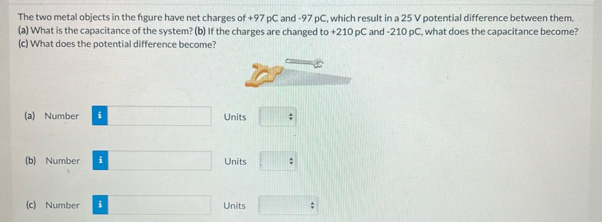 The two metal objects in the figure have net charges of +97 pC and -97 pC, which result in a 25 V potential difference between them.
(a) What is the capacitance of the system? (b) If the charges are changed to +210 pC and -210 pC, what does the capacitance become?
(c) What does the potential difference become?
(a) Number i
(b) Number
(c) Number
i
Units
Units
Units