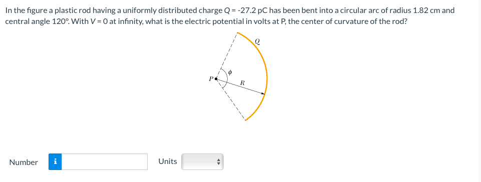 In the figure a plastic rod having a uniformly distributed charge Q = -27.2 pC has been bent into a circular arc of radius 1.82 cm and
central angle 120°. With V = 0 at infinity, what is the electric potential in volts at P, the center of curvature of the rod?
Number
i
Units
+
Q