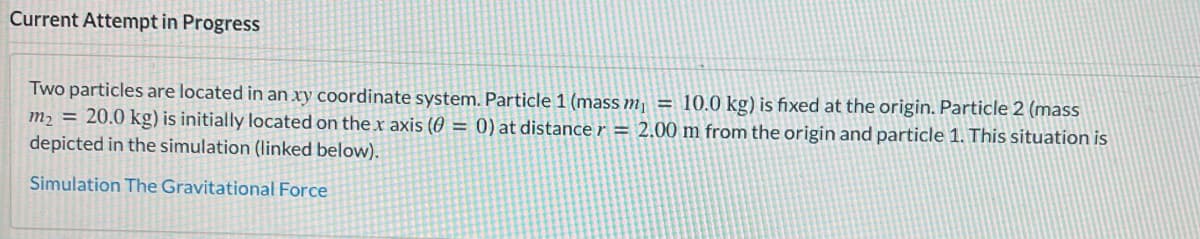 Current Attempt in Progress
Two particles are located in an xy coordinate system. Particle 1 (mass m₁ = 10.0 kg) is fixed at the origin. Particle 2 (mass
m₂ = 20.0 kg) is initially located on the x axis (0 = 0) at distance r = 2.00 m from the origin and particle 1. This situation is
depicted in the simulation (linked below).
Simulation The Gravitational Force