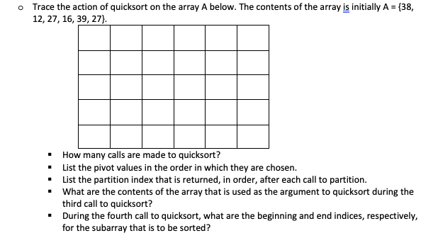 O Trace the action of quicksort on the array A below. The contents of the array is initially A = {38,
12, 27, 16, 39, 27}.
▪
▪
▪
How many calls are made to quicksort?
List the pivot values in the order in which they are chosen.
List the partition index that is returned, in order, after each call to partition.
What are the contents of the array that is used as the argument to quicksort during the
third call to quicksort?
▪
During the fourth call to quicksort, what are the beginning and end indices, respectively,
for the subarray that is to be sorted?