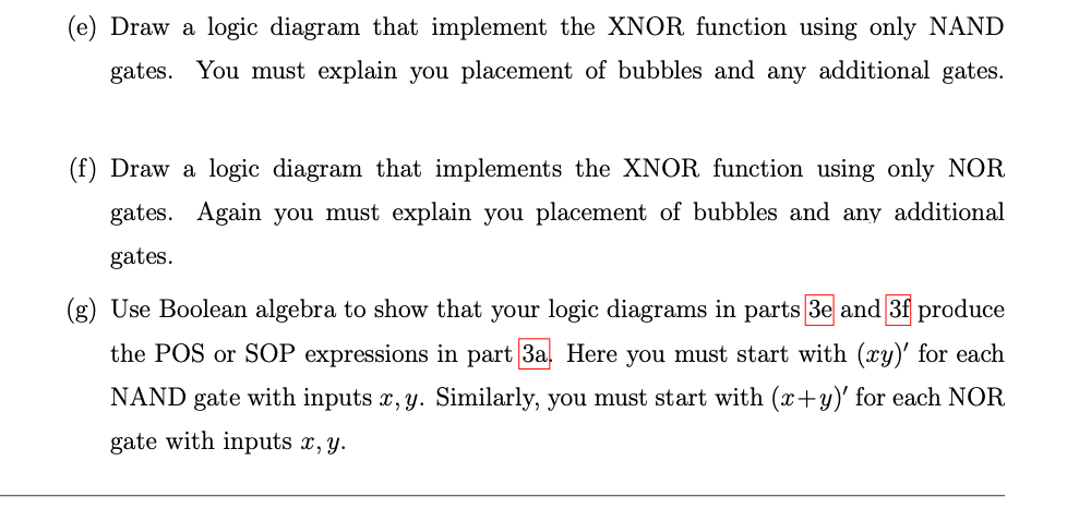 (e) Draw a logic diagram that implement the XNOR function using only NAND
gates. You must explain you placement of bubbles and any additional gates.
(f) Draw a logic diagram that implements the XNOR function using only NOR
gates. Again you must explain you placement of bubbles and any additional
gates.
(g) Use Boolean algebra to show that your logic diagrams in parts 3e and 3f produce
the POS or SOP expressions in part 3a. Here you must start with (xy)' for each
NAND gate with inputs x, y. Similarly, you must start with (x+y)' for each NOR
gate with inputs x, y.